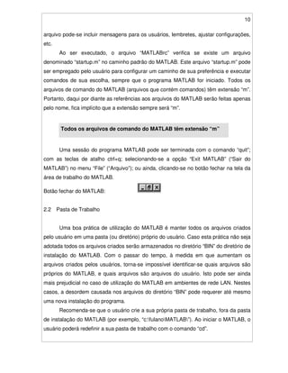 10
arquivo pode-se incluir mensagens para os usuários, lembretes, ajustar configurações,
etc.
Ao ser executado, o arquivo “MATLABrc” verifica se existe um arquivo
denominado “startup.m” no caminho padrão do MATLAB. Este arquivo “startup.m” pode
ser empregado pelo usuário para configurar um caminho de sua preferência e executar
comandos de sua escolha, sempre que o programa MATLAB for iniciado. Todos os
arquivos de comando do MATLAB (arquivos que contém comandos) têm extensão “m”.
Portanto, daqui por diante as referências aos arquivos do MATLAB serão feitas apenas
pelo nome, fica implícito que a extensão sempre será “m”.
Todos os arquivos de comando do MATLAB têm extensão “m”
Uma sessão do programa MATLAB pode ser terminada com o comando “quit”;
com as teclas de atalho ctrl+q; selecionando-se a opção “Exit MATLAB” (“Sair do
MATLAB”) no menu “File” (“Arquivo”); ou ainda, clicando-se no botão fechar na tela da
área de trabalho do MATLAB.
Botão fechar do MATLAB:
2.2 Pasta de Trabalho
Uma boa prática de utilização do MATLAB é manter todos os arquivos criados
pelo usuário em uma pasta (ou diretório) próprio do usuário. Caso esta prática não seja
adotada todos os arquivos criados serão armazenados no diretório “BIN” do diretório de
instalação do MATLAB. Com o passar do tempo, à medida em que aumentam os
arquivos criados pelos usuários, torna-se impossível identificar-se quais arquivos são
próprios do MATLAB, e quais arquivos são arquivos do usuário. Isto pode ser ainda
mais prejudicial no caso de utilização do MATLAB em ambientes de rede LAN. Nestes
casos, a desordem causada nos arquivos do diretório “BIN” pode requerer até mesmo
uma nova instalação do programa.
Recomenda-se que o usuário crie a sua própria pasta de trabalho, fora da pasta
de instalação do MATLAB (por exemplo, “c:fulanoMATLAB”). Ao iniciar o MATLAB, o
usuário poderá redefinir a sua pasta de trabalho com o comando “cd”.
 