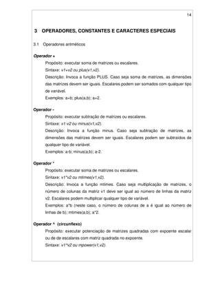 14
3 OPERADORES, CONSTANTES E CARACTERES ESPECIAIS
3.1 Operadores aritméticos
Operador +
Propósito: executar soma de matrizes ou escalares.
Sintaxe: v1+v2 ou plus(v1,v2).
Descrição: Invoca a função PLUS. Caso seja soma de matrizes, as dimensões
das matrizes devem ser iguais. Escalares podem ser somados com qualquer tipo
de variável.
Exemplos: a+b; plus(a,b); a+2.
Operador -
Propósito: executar subtração de matrizes ou escalares.
Sintaxe: v1-v2 ou minus(v1,v2).
Descrição: Invoca a função minus. Caso seja subtração de matrizes, as
dimensões das matrizes devem ser iguais. Escalares podem ser subtraídos de
qualquer tipo de variável.
Exemplos: a-b; minus(a,b); a-2.
Operador *
Propósito: executar soma de matrizes ou escalares.
Sintaxe: v1*v2 ou mtimes(v1,v2).
Descrição: Invoca a função mtimes. Caso seja multiplicação de matrizes, o
número de colunas da matriz v1 deve ser igual ao número de linhas da matriz
v2. Escalares podem multiplicar qualquer tipo de variável.
Exemplos: a*b (neste caso, o número de colunas de a é igual ao número de
linhas de b); mtimes(a,b); a*2.
Operador ^ (circunflexo)
Propósito: executar potenciação de matrizes quadradas com expoente escalar
ou de de escalares com matriz quadrada no expoente.
Sintaxe: v1^v2 ou mpower(v1,v2).
 