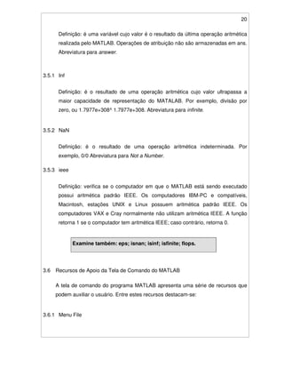 20
Definição: é uma variável cujo valor é o resultado da última operação aritmética
realizada pelo MATLAB. Operações de atribuição não são armazenadas em ans.
Abreviatura para answer.
3.5.1 Inf
Definição: é o resultado de uma operação aritmética cujo valor ultrapassa a
maior capacidade de representação do MATALAB. Por exemplo, divisão por
zero, ou 1.7977e+308^ 1.7977e+308. Abreviatura para infinite.
3.5.2 NaN
Definição: é o resultado de uma operação aritmética indeterminada. Por
exemplo, 0/0 Abreviatura para Not a Number.
3.5.3 ieee
Definição: verifica se o computador em que o MATLAB está sendo executado
possui aritmética padrão IEEE. Os computadores IBM-PC e compatíveis,
Macintosh, estações UNIX e Linux possuem aritmética padrão IEEE. Os
computadores VAX e Cray normalmente não utilizam aritmética IEEE. A função
retorna 1 se o computador tem aritmética IEEE; caso contrário, retorna 0.
Examine também: eps; isnan; isinf; isfinite; flops.
3.6 Recursos de Apoio da Tela de Comando do MATLAB
A tela de comando do programa MATLAB apresenta uma série de recursos que
podem auxiliar o usuário. Entre estes recursos destacam-se:
3.6.1 Menu File
 