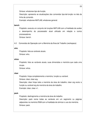 23
Sintaxe: whatsnew tipo-de-função.
Descrição: apresenta as atualizações dos comandos tipo-de-função na tela da
linha de comando.
Exemplo: whatsnew MATLAB; whatsnew general.
bench
Propósito: executa um conjunto de funções MATLAB com a finalidade de avaliar
o desempenho do processador atual utilizado em relação a outros
processadores.
Sintaxe: bench.
4.2 Comandos de Operação com a Memória da Área de Trabalho (workspace)
who
Propósito: lista as variáveis atuais.
Sintaxe: who.
whos
Propósito: lista as variáveis atuais, suas dimensões e memória que cada uma
ocupa.
Sintaxe: whos.
clear
Propósito: limpa completamente a memória, função ou variável.
Sintaxe: clear; clear arg.
Descrição: clear limpa toda a memória da área de trabalho; clear arg exclui a
função ou variável arg da memória da área de trabalho.
Exemplo: clear; clear x1.
pack
Propósito: desfragmenta a memória da área de trabalho.
Descrição: pack reúne todas as variáveis em um segmento ou páginas
adjacentes na memória RAM com a finalidade de otimizar o uso da memória.
Sintaxe: pack.
 