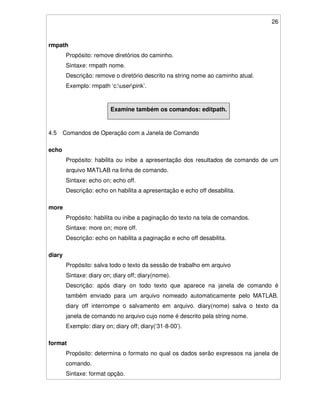 26
rmpath
Propósito: remove diretórios do caminho.
Sintaxe: rmpath nome.
Descrição: remove o diretório descrito na string nome ao caminho atual.
Exemplo: rmpath ‘c:userpink’.
Examine também os comandos: editpath.
4.5 Comandos de Operação com a Janela de Comando
echo
Propósito: habilita ou inibe a apresentação dos resultados de comando de um
arquivo MATLAB na linha de comando.
Sintaxe: echo on; echo off.
Descrição: echo on habilita a apresentação e echo off desabilita.
more
Propósito: habilita ou inibe a paginação do texto na tela de comandos.
Sintaxe: more on; more off.
Descrição: echo on habilita a paginação e echo off desabilita.
diary
Propósito: salva todo o texto da sessão de trabalho em arquivo
Sintaxe: diary on; diary off; diary(nome).
Descrição: após diary on todo texto que aparece na janela de comando é
também enviado para um arquivo nomeado automaticamente pelo MATLAB.
diary off interrompe o salvamento em arquivo. diary(nome) salva o texto da
janela de comando no arquivo cujo nome é descrito pela string nome.
Exemplo: diary on; diary off; diary(‘31-8-00’).
format
Propósito: determina o formato no qual os dados serão expressos na janela de
comando.
Sintaxe: format opção.
 