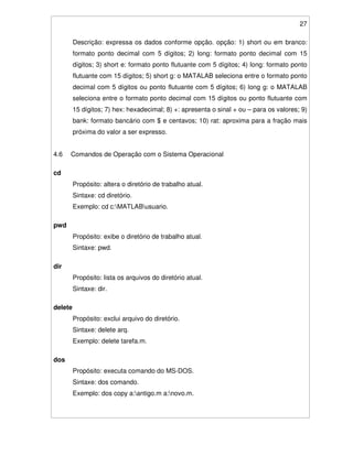 27
Descrição: expressa os dados conforme opção. opção: 1) short ou em branco:
formato ponto decimal com 5 dígitos; 2) long: formato ponto decimal com 15
dígitos; 3) short e: formato ponto flutuante com 5 dígitos; 4) long: formato ponto
flutuante com 15 dígitos; 5) short g: o MATALAB seleciona entre o formato ponto
decimal com 5 dígitos ou ponto flutuante com 5 dígitos; 6) long g: o MATALAB
seleciona entre o formato ponto decimal com 15 dígitos ou ponto flutuante com
15 dígitos; 7) hex: hexadecimal; 8) +: apresenta o sinal + ou – para os valores; 9)
bank: formato bancário com $ e centavos; 10) rat: aproxima para a fração mais
próxima do valor a ser expresso.
4.6 Comandos de Operação com o Sistema Operacional
cd
Propósito: altera o diretório de trabalho atual.
Sintaxe: cd diretório.
Exemplo: cd c:MATLABusuario.
pwd
Propósito: exibe o diretório de trabalho atual.
Sintaxe: pwd.
dir
Propósito: lista os arquivos do diretório atual.
Sintaxe: dir.
delete
Propósito: exclui arquivo do diretório.
Sintaxe: delete arq.
Exemplo: delete tarefa.m.
dos
Propósito: executa comando do MS-DOS.
Sintaxe: dos comando.
Exemplo: dos copy a:antigo.m a:novo.m.
 