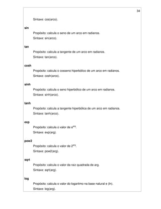 34
Sintaxe: cos(arco).
sin
Propósito: calcula o seno de um arco em radianos.
Sintaxe: sin(arco).
tan
Propósito: calcula a tangente de um arco em radianos.
Sintaxe: tan(arco).
cosh
Propósito: calcula o cosseno hiperbólico de um arco em radianos.
Sintaxe: cosh(arco).
sinh
Propósito: calcula o seno hiperbólico de um arco em radianos.
Sintaxe: sinh(arco).
tanh
Propósito: calcula a tangente hiperbólica de um arco em radianos.
Sintaxe: tanh(arco).
exp
Propósito: calcula o valor de earg
.
Sintaxe: exp(arg).
pow2
Propósito: calcula o valor de 2arg
.
Sintaxe: pow2(arg).
sqrt
Propósito: calcula o valor da raiz quadrada de arg.
Sintaxe: sqrt(arg).
log
Propósito: calcula o valor do logaritmo na base natural e (ln).
Sintaxe: log(arg).
 