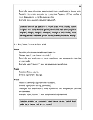 44
Descrição: pause interrompe a execução até que o usuário aperte alguma tecla.
Pause(n) interrompe a execução por n segundos. Pause on (off) liga (desliga) o
modo de pausa dos comandos subseqüentes.
Exemplo: pause; pause(5); pause on; pause off.
Examine também os comandos: return, eval; feval; evalin; builtin;
assignin; run; script functio; global; mfilename; lists exist; isglobal;
nargchk; nargin; nargout; varargin; varargout; inputname; error;
warning; lasterr; errortrap; fprintf; sprintf; uimenu; uicontrol; dbstop.
8.3 Funções de Controle de Baixo Nível
fopen
Propósito: abrir arquivo para leitura e/ou escrita.
Sintaxe: fopen(‘nome-do-arq’,’permissão’)
Descrição: abre arquivo com o nome especificado para as operações descritas
em permissão.
Exemplo: fopen(‘novo.m’,’r’) abre o arquivo novo.m para leitura.
fclose
Propósito: fechar arquivo.
Sintaxe: fopen(‘nome-do-arq’).
fopen
Propósito: abrir arquivo para leitura e/ou escrita.
Sintaxe: fopen(‘nome-do-arq’,’permissão’)
Descrição: abre arquivo com o nome especificado para as operações descritas
em permissão.
Exemplo: fopen(‘novo.m’,’r’) abre o arquivo novo.m para leitura.
Examine também os comandos: fread; fwrite; fscanf; fprintf; fgetl;
fgets; ferror; fseek; ftell; sprintf; sscanf.
 