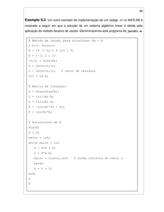 48
Exemplo 9.2: Um outro exemplo de implementação de um código .m no MATLAB é
mostrado a seguir em que a solução de um sistema algébrico linear é obtida pela
aplicação do método iterativo de Jacobi. Denominaremos este programa de jacobi.m.
% Metodo de Jacobi para solucionar Ax = b
% Prof. Baleeiro
A = [6 -1 0;-1 4 1;0 1 6]
b = [-1; 1 ; 2]
[n,n] = size(A);
x = zeros(n,1);
r = zeros(n,1); % vetor de residuos
tol = 1e-2;
% Matriz de iteracao:
D = diag(diag(A))
L = tril(A)-D;
U = triu(A)-D;
E = -inv(D)*(L + U);
F = inv(D)*b;
% Autovalores de E
eig(E)
k = 0;
maior = inf;
while maior > tol
x = E*x + F;
r = A*x-b;
maior = norm(r,inf) % norma infinita do vetor r
pause
k = k + 1;
end;
x
k
 