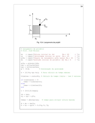 54
Fig. 10.4: Lançamento de projétil
VOVOY
VOX
h
d
dO
hO
% Lançamento de projétil
% Prof. José Wilson
ho = input('Altura inicial ho (m) Ex.: 40 = ');
vo = input('velocidade inicial vo (m/s) Ex.: 25 = ');
alfa = input('ângulo de lançamento alfa (grau) Ex.: 45 = ');
do = input('posição inicial do projétil (m) Ex.: 0 = ');
alfa = alfa*pi/180;
vxo = vo*cos(alfa);
vyo = vo*sin(alfa);
g = -9.8; % Aceleração da gravidade
h = [0.5*g vyo ho]; % Para cálculo do tempo máximo
tlimites = roots(h); % Cálculo do tempo limite - tem 2 valores
if tlimites(1) > 0
tmax = tlimites(1);
else
tmax = tlimites(2);
end
t = [0:0.01:tmax];
vx = vxo;
vy = vyo + g*t;
thmax = abs(vyo/g); % tempo para atingir altura maxima
d = do + vxo*t;
h = ho + vyo*t + 0.5*g.*t.^2;
 
