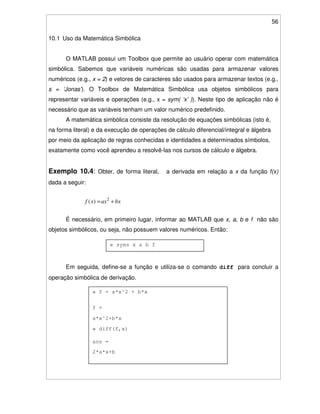 56
10.1 Uso da Matemática Simbólica
O MATLAB possui um Toolbox que permite ao usuário operar com matemática
simbólica. Sabemos que variáveis numéricas são usadas para armazenar valores
numéricos (e.g., x = 2) e vetores de caracteres são usados para armazenar textos (e.g.,
s = ‘Jonas’). O Toolbox de Matemática Simbólica usa objetos simbólicos para
representar variáveis e operações (e.g., x = sym( ‘x’ )). Neste tipo de aplicação não é
necessário que as variáveis tenham um valor numérico predefinido.
A matemática simbólica consiste da resolução de equações simbólicas (isto é,
na forma literal) e da execução de operações de cálculo diferencial/integral e álgebra
por meio da aplicação de regras conhecidas e identidades a determinados símbolos,
exatamente como você aprendeu a resolvê-las nos cursos de cálculo e álgebra.
Exemplo 10.4: Obter, de forma literal, a derivada em relação a x da função f(x)
dada a seguir:
bxaxxf += 2
)(
É necessário, em primeiro lugar, informar ao MATLAB que x, a, b e f não são
objetos simbólicos, ou seja, não possuem valores numéricos. Então:
Em seguida, define-se a função e utiliza-se o comando diff para concluir a
operação simbólica de derivação.
» syms x a b f
» f = a*x^2 + b*x
f =
a*x^2+b*x
» diff(f,x)
ans =
2*a*x+b
 