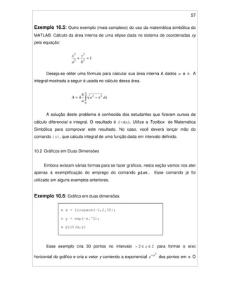 57
Exemplo 10.5: Outro exemplo (mais complexo) do uso da matemática simbólica do
MATLAB. Cálculo da área interna de uma elipse dada no sistema de coordenadas xy
pela equação:
12
2
2
2
=+
b
y
a
x
Deseja-se obter uma fórmula para calcular sua área interna A dados a e b . A
integral mostrada a seguir é usada no cálculo dessa área.
dxxa
a
b
A
a
−=
0
22
4
A solução deste problema é conhecida dos estudantes que fizeram cursos de
cálculo diferencial e integral. O resultado é A=πab. Utilize a Toolbox de Matemática
Simbólica para comprovar este resultado. No caso, você deverá lançar mão do
comando int, que calcula integral de uma função dada em intervalo definido.
10.2 Gráficos em Duas Dimensões
Embora existam várias formas para se fazer gráficos, nesta seção vamos nos ater
apenas à exemplificação do emprego do comando plot. Esse comando já foi
utilizado em alguns exemplos anteriores.
Exemplo 10.6: Gráfico em duas dimensões
Esse exemplo cria 30 pontos no intervalo 22 ≤≤− x para formar o eixo
horizontal do gráfico e cria o vetor y contendo a exponencial
2
x
e−
dos pontos em x. O
» x = linspace(-2,2,30);
» y = exp(-x.^2);
» plot(x,y)
 