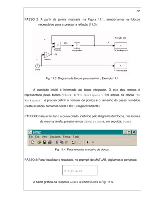 62
PASSO 2: A partir da janela mostrada na Figura 11.1, selecionamos os blocos
necessários para expressar a relação (11.3).
Fig. 11.3: Diagrama de blocos para resolver o Exemplo 11.1
A condição inicial é informada ao bloco integrador. O eixo dos tempos é
representado pelos blocos ‘Clock’ e ‘To Workspace’. Em ambos os blocos ‘To
Workspace’ é preciso definir o número de pontos e o tamanho do passo numérico
(neste exemplo, tomamos 5000 e 0.01, respectivamente).
PASSO 3: Para executar o arquivo criado, definido pelo diagrama de blocos, nos ícones
da mesma janela, pressionamos Simulation e, em seguida, Start.
Fig. 11.4: Para executar o arquivo de blocos.
PASSO 4: Para visualizar o resultado, no prompt do MATLAB, digitamos o comando:
A saída gráfica da resposta ttu ×)( é como ilustra a Fig. 11.5.
» plot(t,u)
 