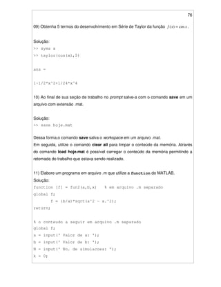 76
09) Obtenha 5 termos do desenvolvimento em Série de Taylor da função xxf cos)( = .
Solução:
>> syms x
>> taylor(cos(x),5)
ans =
1-1/2*x^2+1/24*x^4
10) Ao final de sua seção de trabalho no prompt salve-a com o comando save em um
arquivo com extensão .mat.
Solução:
>> save hoje.mat
Dessa forma,o comando save salva o workspace em um arquivo .mat.
Em seguida, utilize o comando clear all para limpar o conteúdo da memória. Através
do comando load hoje.mat é possível carregar o conteúdo da memória permitindo a
retomada do trabalho que estava sendo realizado.
11) Elabore um programa em arquivo .m que utilize a function do MATLAB.
Solução:
function [f] = fun2(a,b,x) % em arquivo .m separado
global f;
f = (b/a)*sqrt(a^2 - x.^2);
return;
% o conteudo a seguir em arquivo .m separado
global f;
a = input(' Valor de a: ');
b = input(' Valor de b: ');
N = input(' No. de simulacoes: ');
k = 0;
 