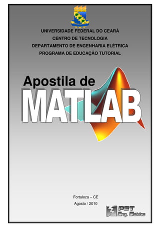 UNIVERSIDADE FEDERAL DO CEARÁ
CENTRO DE TECNOLOGIA
DEPARTAMENTO DE ENGENHARIA ELÉTRICA
PROGRAMA DE EDUCAÇÃO TUTORIAL
Apostila de
Apostila de MATLAB 7.3
Página
UNIVERSIDADE FEDERAL DO CEARÁ
CENTRO DE TECNOLOGIA
DEPARTAMENTO DE ENGENHARIA ELÉTRICA
PROGRAMA DE EDUCAÇÃO TUTORIAL
Apostila de
Fortaleza – CE
Agosto / 2010
Apostila de MATLAB 7.3
Página 1 de 114
UNIVERSIDADE FEDERAL DO CEARÁ
DEPARTAMENTO DE ENGENHARIA ELÉTRICA
PROGRAMA DE EDUCAÇÃO TUTORIAL
 