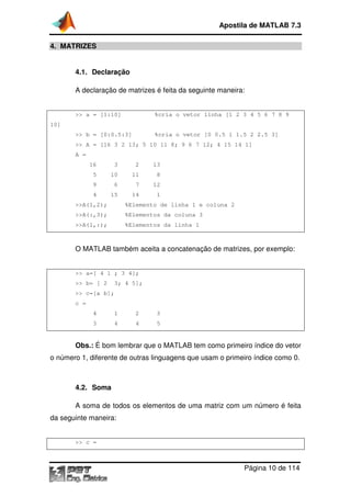 Apostila de MATLAB 7.3
Página 10 de 114
4. MATRIZES
4.1. Declaração
A declaração de matrizes é feita da seguinte maneira:
>> a = [1:10] %cria o vetor linha [1 2 3 4 5 6 7 8 9
10]
>> b = [0:0.5:3] %cria o vetor [0 0.5 1 1.5 2 2.5 3]
>> A = [16 3 2 13; 5 10 11 8; 9 6 7 12; 4 15 14 1]
A =
16 3 2 13
5 10 11 8
9 6 7 12
4 15 14 1
>>A(1,2); %Elemento de linha 1 e coluna 2
>>A(:,3); %Elementos da coluna 3
>>A(1,:); %Elementos da linha 1
O MATLAB também aceita a concatenação de matrizes, por exemplo:
>> a=[ 4 1 ; 3 4];
>> b= [ 2 3; 4 5];
>> c=[a b];
c =
4 1 2 3
3 4 4 5
Obs.: É bom lembrar que o MATLAB tem como primeiro índice do vetor
o número 1, diferente de outras linguagens que usam o primeiro índice como 0.
4.2. Soma
A soma de todos os elementos de uma matriz com um número é feita
da seguinte maneira:
>> c =
 
