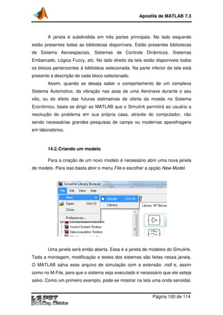 A janela é subdividida em três partes principais. No lado esquerdo
estão presentes todas as bibliotecas disponíveis. Estão presentes bibliotecas
de Sistema Aeroespaciais, Sistemas de Controle Dinâmicos,
Embarcado, Lógica Fuzzy, etc. No lado direito da tela estão disponíveis todos
os blocos pertencentes
presente a descrição de cada bloco selecionado.
Assim, quando se deseja saber o comportam
Sistema Automotivo, da vibração nas asas de uma Aeronave durante o seu
vôo, ou do efeito das futuras estimativas de oferta da moeda no Sistema
Econômico, basta se dirigir ao
resolução do problema em sua própria casa, através do computador, não
sendo necessárias grandes pesquisas de campo ou modernas aparelhagens
em laboratórios.
14.2.Criando um modelo
Para a criação de um novo modelo é necessário abrir uma nova janela
de modelo. Para isso basta abr
Uma janela será então aberta. Essa é a janela de modelos do Simulink.
Toda a montagem, modificação e testes dos sistemas são feitas nessa janela.
O MATLAB salva esse arquiv
como no M-File, para que o sistema seja executado é necessário que ele esteja
salvo. Como um primeiro exemplo, pode
Apostila de MATLAB 7.3
Página
A janela é subdividida em três partes principais. No lado esquerdo
estão presentes todas as bibliotecas disponíveis. Estão presentes bibliotecas
de Sistema Aeroespaciais, Sistemas de Controle Dinâmicos,
Embarcado, Lógica Fuzzy, etc. No lado direito da tela estão disponíveis todos
à biblioteca selecionada. Na parte inferior da tela está
presente a descrição de cada bloco selecionado.
Assim, quando se deseja saber o comportamento de um complexo
Sistema Automotivo, da vibração nas asas de uma Aeronave durante o seu
vôo, ou do efeito das futuras estimativas de oferta da moeda no Sistema
Econômico, basta se dirigir ao MATLAB que o Simulink permitirá ao usuário a
lema em sua própria casa, através do computador, não
sendo necessárias grandes pesquisas de campo ou modernas aparelhagens
Criando um modelo
Para a criação de um novo modelo é necessário abrir uma nova janela
de modelo. Para isso basta abrir o menu File e escolher a opção
Uma janela será então aberta. Essa é a janela de modelos do Simulink.
Toda a montagem, modificação e testes dos sistemas são feitas nessa janela.
salva esse arquivo de simulação com a extensão
File, para que o sistema seja executado é necessário que ele esteja
salvo. Como um primeiro exemplo, pode-se mostrar na tela uma onda senoidal.
Apostila de MATLAB 7.3
Página 100 de 114
A janela é subdividida em três partes principais. No lado esquerdo
estão presentes todas as bibliotecas disponíveis. Estão presentes bibliotecas
de Sistema Aeroespaciais, Sistemas de Controle Dinâmicos, Sistemas
Embarcado, Lógica Fuzzy, etc. No lado direito da tela estão disponíveis todos
biblioteca selecionada. Na parte inferior da tela está
ento de um complexo
Sistema Automotivo, da vibração nas asas de uma Aeronave durante o seu
vôo, ou do efeito das futuras estimativas de oferta da moeda no Sistema
que o Simulink permitirá ao usuário a
lema em sua própria casa, através do computador, não
sendo necessárias grandes pesquisas de campo ou modernas aparelhagens
Para a criação de um novo modelo é necessário abrir uma nova janela
e escolher a opção New Model.
Uma janela será então aberta. Essa é a janela de modelos do Simulink.
Toda a montagem, modificação e testes dos sistemas são feitas nessa janela.
o de simulação com a extensão .mdl e, assim
File, para que o sistema seja executado é necessário que ele esteja
se mostrar na tela uma onda senoidal.
 