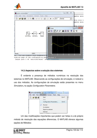 14.3.Aspectos sobre a solução dos sistemas
É evidente a presença de métodos numéricos na resolução dos
sistemas no MATLAB. Observando
uso dos métodos. As configurações de simulação estão presentes no menu
Simulation, na opção Configuration Parameters.
Um das modificações importantes que podem ser feitas é a do próprio
método de resolução das equações diferencias. O
opções de Métodos:
Apostila de MATLAB 7.3
Página
Aspectos sobre a solução dos sistemas
presença de métodos numéricos na resolução dos
Observando as configurações de simulação
dos métodos. As configurações de simulação estão presentes no menu
Configuration Parameters.
Um das modificações importantes que podem ser feitas é a do próprio
método de resolução das equações diferencias. O MATLAB oferece algumas
Apostila de MATLAB 7.3
Página 103 de 114
presença de métodos numéricos na resolução dos
as configurações de simulação, é notável o
dos métodos. As configurações de simulação estão presentes no menu
Um das modificações importantes que podem ser feitas é a do próprio
oferece algumas
 