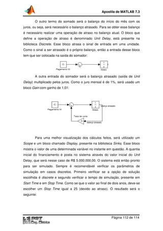 O outro termo do somado será o balanço do início do mês com os
juros, ou seja, será necessário o balanço atrasado. Para se obter esse balanço
é necessário realizar uma operação de atraso no balanço atual. O bloco que
define a operação de atraso é denominado
biblioteca Discrete. Esse bloco atrasa o sinal de entrada em uma unidade.
Como o sinal a ser atrasado é o próprio balanço, en
tem que ser colocada na saída do somador:
A outra entrada do somador será o balanço atrasado (saída de
Delay) multiplicado pelos juros. Como o juro mensal é de 1%, será usado um
bloco Gain com ganho de 1,01:
Para uma melhor vis
Scope e um bloco chamado
mostra o valor de uma determinada variável no instante em questão. A quantia
inicial do financiamento é posta no sistema atr
Delay, que será nesse caso de R$ 5.000.000,00
para ser simulado. Sempre é recomendável verificar os parâmetros de
simulação em casos discretos. Primeiro verificar se a opção de solução
escolhida é discrete e segundo verificar o tempo de simulação, presente em
Start Time e em Stop Time
escolher um Stop Time
seguinte:
Apostila de MATLAB 7.3
Página
O outro termo do somado será o balanço do início do mês com os
será necessário o balanço atrasado. Para se obter esse balanço
ealizar uma operação de atraso no balanço atual. O bloco que
define a operação de atraso é denominado Unit Delay, está presente na
. Esse bloco atrasa o sinal de entrada em uma unidade.
Como o sinal a ser atrasado é o próprio balanço, então a entrada desse bloco
tem que ser colocada na saída do somador:
A outra entrada do somador será o balanço atrasado (saída de
) multiplicado pelos juros. Como o juro mensal é de 1%, será usado um
com ganho de 1,01:
lhor visualização dos cálculos feitos, será utilizado um
e um bloco chamado Display, presente na biblioteca Sinks
mostra o valor de uma determinada variável no instante em questão. A quantia
inicial do financiamento é posta no sistema através do valor inicial do
á nesse caso de R$ 5.000.000,00. O sistema está então pronto
para ser simulado. Sempre é recomendável verificar os parâmetros de
simulação em casos discretos. Primeiro verificar se a opção de solução
e segundo verificar o tempo de simulação, presente em
Stop Time. Como se que o valor ao final de dois anos, deve
Stop Time igual a 25 (devido ao atraso). O resultado será o
Apostila de MATLAB 7.3
Página 112 de 114
O outro termo do somado será o balanço do início do mês com os
será necessário o balanço atrasado. Para se obter esse balanço
ealizar uma operação de atraso no balanço atual. O bloco que
, está presente na
. Esse bloco atrasa o sinal de entrada em uma unidade.
tão a entrada desse bloco
A outra entrada do somador será o balanço atrasado (saída de Unit
) multiplicado pelos juros. Como o juro mensal é de 1%, será usado um
ualização dos cálculos feitos, será utilizado um
Sinks. Esse bloco
mostra o valor de uma determinada variável no instante em questão. A quantia
avés do valor inicial do Unit
O sistema está então pronto
para ser simulado. Sempre é recomendável verificar os parâmetros de
simulação em casos discretos. Primeiro verificar se a opção de solução
e segundo verificar o tempo de simulação, presente em
. Como se que o valor ao final de dois anos, deve-se
igual a 25 (devido ao atraso). O resultado será o
 