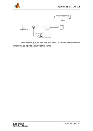 O que mostra que ao final dos dois anos, o p
uma dívida de R$ 3.587.840,03 com o banco.
Apostila de MATLAB 7.3
Página
que ao final dos dois anos, o petiano endividado terá
uma dívida de R$ 3.587.840,03 com o banco.
Apostila de MATLAB 7.3
Página 113 de 114
etiano endividado terá
 