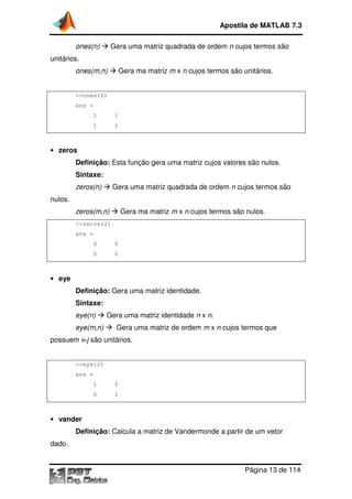 ones(n) Gera uma matriz quadrada
unitários.
ones(m,n) Gera ma matriz
>>ones(2)
ans =
1 1
1 1
• zeros
Definição: Esta função gera uma matriz cujos valores são nulos
Sintaxe:
zeros(n) Gera uma matriz quadrada
nulos.
zeros(m,n) Gera ma matriz
>>zeros(2)
ans =
0 0
0 0
• eye
Definição: Gera uma matriz identidade
Sintaxe:
eye(n) Gera uma matriz identi
eye(m,n) Gera uma matriz de ordem
possuem i=j são unitários.
>>eye(2)
ans =
1 0
0 1
• vander
Definição: Calcula a matriz de Vandermonde a partir de um vetor
dado.
Apostila de MATLAB 7.3
Página
Gera uma matriz quadrada de ordem n cujos termos são
Gera ma matriz m x n cujos termos são unitários
Esta função gera uma matriz cujos valores são nulos
Gera uma matriz quadrada de ordem n cujos termos são
Gera ma matriz m x n cujos termos são nulos
Gera uma matriz identidade.
Gera uma matriz identidade n x n.
era uma matriz de ordem m x n cujos termos que
são unitários.
Calcula a matriz de Vandermonde a partir de um vetor
Apostila de MATLAB 7.3
Página 13 de 114
cujos termos são
cujos termos são unitários.
Esta função gera uma matriz cujos valores são nulos.
cujos termos são
cujos termos são nulos.
cujos termos que
Calcula a matriz de Vandermonde a partir de um vetor
 