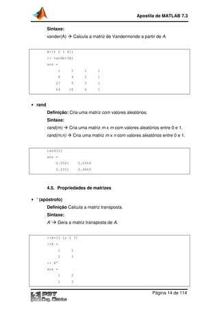 Sintaxe:
vander(A) Calcula a matriz de Vandermonde a partir de
A=[1 2 3 4];
>> vander(A)
ans =
1 1 1 1
8 4 2 1
27 9 3 1
64 16 4 1
• rand
Definição: Cria uma matriz com valores aleatórios
Sintaxe:
rand(m) Cria uma matriz
rand(m,n) Cria uma matriz
rand(2)
ans =
0.9501 0.6068
0.2311 0.4860
4.5. Propriedades de matrizes
• ’ (apóstrofo)
Definição Calcula a matriz
Sintaxe:
A’ Gera a matriz transposta de
>>A=[1 1; 2 3]
>>A =
1 1
2 3
>> A'
ans =
1 2
1 3
Apostila de MATLAB 7.3
Página
Calcula a matriz de Vandermonde a partir de
1 1 1 1
8 4 2 1
27 9 3 1
64 16 4 1
Cria uma matriz com valores aleatórios.
Cria uma matriz m x m com valores aleatórios
Cria uma matriz m x n com valores aleatórios
0.9501 0.6068
0.2311 0.4860
Propriedades de matrizes
Calcula a matriz transposta.
Gera a matriz transposta de A.
Apostila de MATLAB 7.3
Página 14 de 114
Calcula a matriz de Vandermonde a partir de A.
com valores aleatórios entre 0 e 1.
com valores aleatórios entre 0 e 1.
 