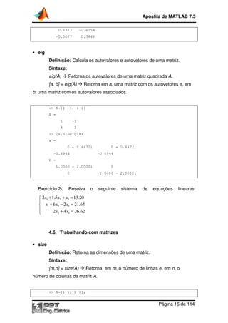 0.6923 -0.6154
-0.3077 0.3846
• eig
Definição: Calcula os autovalores e
Sintaxe:
eig(A) Retorna os autovalores de uma matriz quadrada
[a, b] = eig(A)
b, uma matriz com os autovalores
>> A=[1 -1; 4 1]
A =
1 -1
4 1
>> [a,b]=eig(A)
a =
0 - 0.4472i 0 + 0.4472i
-0.8944
b =
1.0000 + 2.0000i 0
0 1.0000
Exercício 2- Resolva o seguinte sistema de equações lineares:
1 2 3
1 2 3
2 3
2 1.5 13.20
6 2 21.64
2 4 26.62
x x x
x x x
x x
+ + =

+ − =
 + =
4.6. Trabalhando com matrizes
• size
Definição: Retorna as dimensões de uma matriz
Sintaxe:
[m,n] = size(A)
número de colunas da matriz
>> A=[1 1; 2 3]
Apostila de MATLAB 7.3
Página
0.6154
0.3077 0.3846
Calcula os autovalores e autovetores de uma matriz
Retorna os autovalores de uma matriz quadrada
Retorna em a, uma matriz com os autovetores e
uma matriz com os autovalores associados.
1; 4 1]
> [a,b]=eig(A)
0.4472i 0 + 0.4472i
0.8944 -0.8944
1.0000 + 2.0000i 0
0 1.0000 - 2.0000i
Resolva o seguinte sistema de equações lineares:
2 1.5 13.20
6 2 21.64
2 4 26.62
rabalhando com matrizes
Retorna as dimensões de uma matriz.
Retorna, em m, o número de linhas e, em
da matriz A.
>> A=[1 1; 2 3];
Apostila de MATLAB 7.3
Página 16 de 114
autovetores de uma matriz.
Retorna os autovalores de uma matriz quadrada A.
matriz com os autovetores e, em
Resolva o seguinte sistema de equações lineares:
em n, o
 
