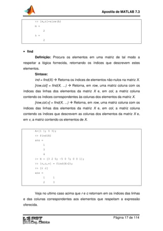 >> [m,n]=size(A)
m =
2
n =
2
• find
Definição: Procura os elementos em uma matriz de tal modo a
respeitar a lógica fornecida, retornando os índices que descrevem estes
elementos.
Sintaxe:
ind = find(X) Retorna os
[row,col] = find(X, ...)
índices das linhas dos
contendo os índices correspondentes às colunas dos elementos da matriz
[row,col,v] = find(X, ...)
índices das linhas dos
contendo os índices que descrevem as colunas dos elementos da matriz
em v, a matriz contendo os elementos de
A=[1 1; 0 3];
>> find(A)
ans =
1
3
4
>> X = [3 2 0;
>> [r,c,v] = find(X
>> [r c]
ans =
1 1
2 3
Veja no ultimo caso acima que
e das colunas correspondentes aos elementos que respeitam a expressão
oferecida.
Apostila de MATLAB 7.3
Página
>> [m,n]=size(A)
Procura os elementos em uma matriz de tal modo a
respeitar a lógica fornecida, retornando os índices que descrevem estes
Retorna os índices de elementos não-nulos na
[row,col] = find(X, ...) Retorna, em row, uma matriz coluna
índices das linhas dos elementos da matriz X e, em col, a matriz coluna
contendo os índices correspondentes às colunas dos elementos da matriz
[row,col,v] = find(X, ...) Retorna, em row, uma matriz coluna com os
inhas dos elementos da matriz X e, em col, a matriz coluna
contendo os índices que descrevem as colunas dos elementos da matriz
, a matriz contendo os elementos de X.
>> X = [3 2 0; -5 0 7; 0 0 1];
>> [r,c,v] = find(X>2);
Veja no ultimo caso acima que r e c retornam em os índices das linhas
e das colunas correspondentes aos elementos que respeitam a expressão
Apostila de MATLAB 7.3
Página 17 de 114
Procura os elementos em uma matriz de tal modo a
respeitar a lógica fornecida, retornando os índices que descrevem estes
nulos na matriz X.
coluna com os
, a matriz coluna
contendo os índices correspondentes às colunas dos elementos da matriz X.
uma matriz coluna com os
, a matriz coluna
contendo os índices que descrevem as colunas dos elementos da matriz X e,
retornam em os índices das linhas
e das colunas correspondentes aos elementos que respeitam a expressão
 
