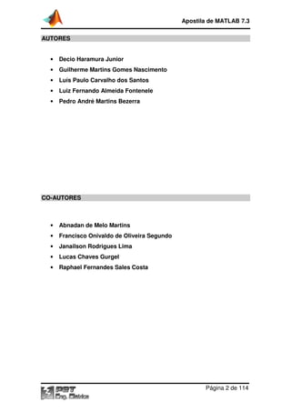 Apostila de MATLAB 7.3
Página 2 de 114
AUTORES
• Decio Haramura Junior
• Guilherme Martins Gomes Nascimento
• Luís Paulo Carvalho dos Santos
• Luiz Fernando Almeida Fontenele
• Pedro André Martins Bezerra
CO-AUTORES
• Abnadan de Melo Martins
• Francisco Onivaldo de Oliveira Segundo
• Janailson Rodrigues Lima
• Lucas Chaves Gurgel
• Raphael Fernandes Sales Costa
 