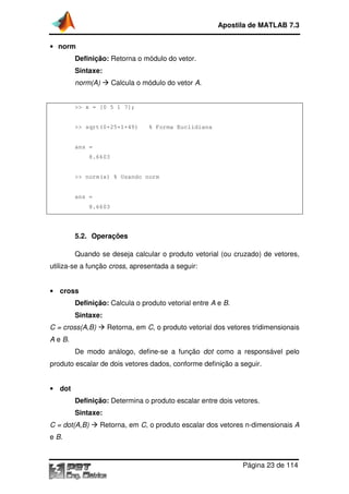 • norm
Definição: Retorna o módulo do vetor.
Sintaxe:
norm(A) Calcula o módulo do
>> x = [0 5 1 7];
>> sqrt(0+25+1+49) % Forma
ans =
8.6603
>> norm(x) % Usando norm
ans =
8.6603
5.2. Operações
Quando se deseja calcular o produto
utiliza-se a função cross,
• cross
Definição: Calcula o produto vetorial entre
Sintaxe:
C = cross(A,B) Retorna, em
A e B.
De modo análogo, define
produto escalar de dois vetores dados, conforme definição a seguir.
• dot
Definição: Determina o produto escalar entre dois vetores.
Sintaxe:
C = dot(A,B) Retorna, em
e B.
Apostila de MATLAB 7.3
Página
Retorna o módulo do vetor.
Calcula o módulo do vetor A.
>> x = [0 5 1 7];
>> sqrt(0+25+1+49) % Forma Euclidiana
>> norm(x) % Usando norm
Operações
Quando se deseja calcular o produto vetorial (ou cruzado) de vetores,
cross, apresentada a seguir:
Calcula o produto vetorial entre A e B.
Retorna, em C, o produto vetorial dos vetores tridimensionais
De modo análogo, define-se a função dot como a responsável pelo
produto escalar de dois vetores dados, conforme definição a seguir.
Determina o produto escalar entre dois vetores.
Retorna, em C, o produto escalar dos vetores n-dimensionais
Apostila de MATLAB 7.3
Página 23 de 114
vetorial (ou cruzado) de vetores,
, o produto vetorial dos vetores tridimensionais
como a responsável pelo
produto escalar de dois vetores dados, conforme definição a seguir.
Determina o produto escalar entre dois vetores.
dimensionais A
 