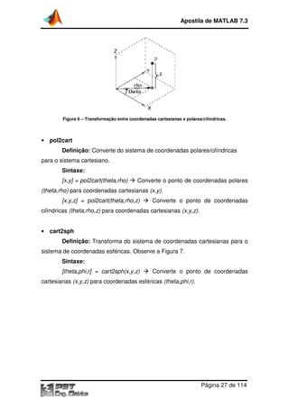 Figura 6 – Transformação entre coordenadas cartesianas e polares/cilíndricas.
• pol2cart
Definição: Converte do
para o sistema cartesiano.
Sintaxe:
[x,y] = pol2cart(theta,rho)
(theta,rho) para coordenadas cartesianas
[x,y,z] = pol2cart(theta,rho,z)
cilíndricas (theta,rho,z) para coordenada
• cart2sph
Definição: Transforma do
sistema de coordenadas
Sintaxe:
[theta,phi,r] = cart2sph(x,y,z)
cartesianas (x,y,z) para coordenadas esféricas
Apostila de MATLAB 7.3
Página
Transformação entre coordenadas cartesianas e polares/cilíndricas.
Converte do sistema de coordenadas polares
cartesiano.
[x,y] = pol2cart(theta,rho) Converte o ponto de coordenadas polares
para coordenadas cartesianas (x,y).
[x,y,z] = pol2cart(theta,rho,z) Converte o ponto de coordenadas
para coordenadas cartesianas (x,y,z).
Transforma do sistema de coordenadas cartesian
sistema de coordenadas esféricas. Observe a Figura 7.
[theta,phi,r] = cart2sph(x,y,z) Converte o ponto de coordenadas
para coordenadas esféricas (theta,phi,r).
Apostila de MATLAB 7.3
Página 27 de 114
Transformação entre coordenadas cartesianas e polares/cilíndricas.
es/cilíndricas
Converte o ponto de coordenadas polares
Converte o ponto de coordenadas
cartesianas para o
Converte o ponto de coordenadas
 