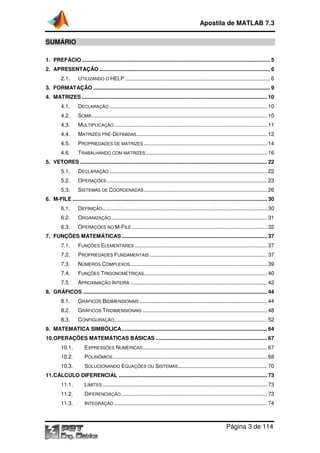 Apostila de MATLAB 7.3
Página 3 de 114
SUMÁRIO
1. PREFÁCIO............................................................................................................................... 5
2. APRESENTAÇÃO ................................................................................................................... 6
2.1. UTILIZANDO O HELP.................................................................................................. 6
3. FORMATAÇÃO ....................................................................................................................... 9
4. MATRIZES ............................................................................................................................. 10
4.1. DECLARAÇÃO .......................................................................................................... 10
4.2. SOMA ...................................................................................................................... 10
4.3. MULTIPLICAÇÃO....................................................................................................... 11
4.4. MATRIZES PRÉ-DEFINIDAS........................................................................................ 12
4.5. PROPRIEDADES DE MATRIZES ................................................................................... 14
4.6. TRABALHANDO COM MATRIZES.................................................................................. 16
5. VETORES .............................................................................................................................. 22
5.1. DECLARAÇÃO .......................................................................................................... 22
5.2. OPERAÇÕES ............................................................................................................ 23
5.3. SISTEMAS DE COORDENADAS................................................................................... 26
6. M-FILE ................................................................................................................................... 30
6.1. DEFINIÇÃO............................................................................................................... 30
6.2. ORGANIZAÇÃO......................................................................................................... 31
6.3. OPERAÇÕES NO M-FILE ........................................................................................... 32
7. FUNÇÕES MATEMÁTICAS .................................................................................................. 37
7.1. FUNÇÕES ELEMENTARES ......................................................................................... 37
7.2. PROPRIEDADES FUNDAMENTAIS ............................................................................... 37
7.3. NÚMEROS COMPLEXOS............................................................................................ 39
7.4. FUNÇÕES TRIGONOMÉTRICAS................................................................................... 40
7.5. APROXIMAÇÃO INTEIRA ............................................................................................ 42
8. GRÁFICOS ............................................................................................................................ 44
8.1. GRÁFICOS BIDIMENSIONAIS ...................................................................................... 44
8.2. GRÁFICOS TRIDIMENSIONAIS .................................................................................... 48
8.3. CONFIGURAÇÃO....................................................................................................... 52
9. MATEMÁTICA SIMBÓLICA.................................................................................................. 64
10.OPERAÇÕES MATEMÁTICAS BÁSICAS ........................................................................... 67
10.1. EXPRESSÕES NUMÉRICAS.................................................................................... 67
10.2. POLINÔMIOS........................................................................................................ 68
10.3. SOLUCIONANDO EQUAÇÕES OU SISTEMAS............................................................ 70
11.CÁLCULO DIFERENCIAL .................................................................................................... 73
11.1. LIMITES............................................................................................................... 73
11.2. DIFERENCIAÇÃO .................................................................................................. 73
11.3. INTEGRAÇÃO ....................................................................................................... 74
 