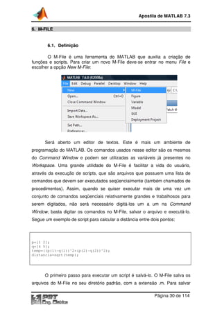 6. M-FILE
6.1. Definição
O M-File é uma ferramenta do MATLAB que auxilia a
funções e scripts. Para criar
escolher a opção New M
Será aberto um editor de textos. Este é mais um ambiente de
programação do MATLAB. Os comandos usados nesse editor são os mesmos
do Command Window
Workspace. Uma grande utilidade do M
através da execução de scripts, que são arquivos que possuem uma lista de
comandos que devem ser executados seqüenci
procedimentos). Assim, quando se quiser executar
conjunto de comandos seqüenciais
serem digitados, não será necessário digitá
Window, basta digitar os comandos no M
Segue um exemplo de script para calcular a distância entre dois pontos:
p=[1 2];
q=[4 5];
temp=((p(1)-q(1))^2+(p(2)
distancia=sqrt(temp);
O primeiro passo para executar um script é salvá
arquivos do M-File no seu diretório padrão, com a extensão .m. Para salvar
Apostila de MATLAB 7.3
Página
File é uma ferramenta do MATLAB que auxilia a
funções e scripts. Para criar um novo M-File deve-se entrar no menu
New M-File:
Será aberto um editor de textos. Este é mais um ambiente de
programação do MATLAB. Os comandos usados nesse editor são os mesmos
e podem ser utilizadas as variáveis já presentes no
. Uma grande utilidade do M-File é facilitar a vida do usuário,
através da execução de scripts, que são arquivos que possuem uma lista de
comandos que devem ser executados seqüencialmente (também chamados de
Assim, quando se quiser executar mais de uma vez
seqüenciais relativamente grandes e trabalhosos para
, não será necessário digitá-los um a um n
ar os comandos no M-File, salvar o arquivo e executá
Segue um exemplo de script para calcular a distância entre dois pontos:
q(1))^2+(p(2)-q(2))^2);
O primeiro passo para executar um script é salvá-lo. O M
File no seu diretório padrão, com a extensão .m. Para salvar
Apostila de MATLAB 7.3
Página 30 de 114
File é uma ferramenta do MATLAB que auxilia a criação de
se entrar no menu File e
Será aberto um editor de textos. Este é mais um ambiente de
programação do MATLAB. Os comandos usados nesse editor são os mesmos
as variáveis já presentes no
File é facilitar a vida do usuário,
através da execução de scripts, que são arquivos que possuem uma lista de
(também chamados de
mais de uma vez um
e trabalhosos para
los um a um na Command
File, salvar o arquivo e executá-lo.
Segue um exemplo de script para calcular a distância entre dois pontos:
lo. O M-File salva os
File no seu diretório padrão, com a extensão .m. Para salvar
 