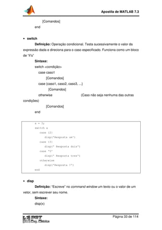 [Comandos]
end
• switch
Definição: Operação condicional. Testa sucessivamente o valor da
expressão dada e direciona para o caso especificado. Funciona como um bloco
de “if’s”
Sintaxe:
switch <condição>
case caso1
[Comandos]
case {caso1, caso2, caso3, ...}
[Comandos]
otherwise
condições)
[Comandos]
end
a = 3;
switch a
case {2}
disp('Resposta um')
case {3}
disp(' Resposta dois')
case '5'
disp(' Resposta tres')
otherwise
disp('Resposta ?')
end
• disp
Definição: “Escreve” no
vetor, sem escrever seu nome.
Sintaxe:
disp(x)
Apostila de MATLAB 7.3
Página
[Comandos]
Operação condicional. Testa sucessivamente o valor da
expressão dada e direciona para o caso especificado. Funciona como um bloco
switch <condição>
[Comandos]
case {caso1, caso2, caso3, ...}
[Comandos]
(Caso não seja nenhuma das outras
[Comandos]
disp('Resposta um')
disp(' Resposta dois')
disp(' Resposta tres')
disp('Resposta ?')
“Escreve” no command window um texto ou o valor de um
vetor, sem escrever seu nome.
Apostila de MATLAB 7.3
Página 33 de 114
Operação condicional. Testa sucessivamente o valor da
expressão dada e direciona para o caso especificado. Funciona como um bloco
(Caso não seja nenhuma das outras
um texto ou o valor de um
 