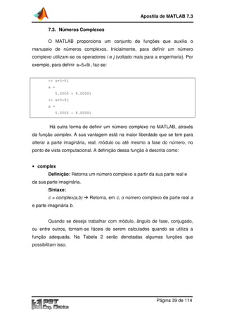7.3. Números Complexos
O MATLAB proporciona um conjunto de funções que
manuseio de números complexos
complexo utilizam-se os operadores
exemplo, para definir a=5+8i
>> a=5+8i
a =
5.0000 + 8.0000i
>> a=5+8j
a =
5.0000 + 8.0000i
Há outra forma de definir um número complexo no MATLAB, através
da função complex. A sua vantagem está na maior liberdade que se tem para
alterar a parte imaginária, real, módulo ou até mesmo a fase do número, no
ponto de vista computacional
• complex
Definição: Retorna um número complexo a partir da sua parte real e
da sua parte imaginária.
Sintaxe:
c = complex(a,b)
e parte imaginária b.
Quando se deseja trabalhar com módulo, ângulo de fase, conjugado,
ou entre outros, tornam
função adequada. Na
possibilitam isso.
Apostila de MATLAB 7.3
Página
Números Complexos
O MATLAB proporciona um conjunto de funções que
manuseio de números complexos. Inicialmente, para definir um número
se os operadores i e j (voltado mais para a engenharia). Por
a=5+8i, faz-se:
.0000i
.0000i
forma de definir um número complexo no MATLAB, através
. A sua vantagem está na maior liberdade que se tem para
alterar a parte imaginária, real, módulo ou até mesmo a fase do número, no
computacional. A definição dessa função é descrita como:
Retorna um número complexo a partir da sua parte real e
c = complex(a,b) Retorna, em c, o número complexo de parte real
Quando se deseja trabalhar com módulo, ângulo de fase, conjugado,
ou entre outros, tornam-se fáceis de serem calculados quando se utiliza a
função adequada. Na Tabela 2 serão denotadas algumas funções que
Apostila de MATLAB 7.3
Página 39 de 114
O MATLAB proporciona um conjunto de funções que auxilia o
Inicialmente, para definir um número
(voltado mais para a engenharia). Por
forma de definir um número complexo no MATLAB, através
. A sua vantagem está na maior liberdade que se tem para
alterar a parte imaginária, real, módulo ou até mesmo a fase do número, no
finição dessa função é descrita como:
Retorna um número complexo a partir da sua parte real e
, o número complexo de parte real a
Quando se deseja trabalhar com módulo, ângulo de fase, conjugado,
se fáceis de serem calculados quando se utiliza a
serão denotadas algumas funções que
 