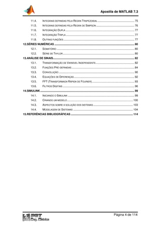 Apostila de MATLAB 7.3
Página 4 de 114
11.4. INTEGRAIS DEFINIDAS PELA REGRA TRAPEZOIDAL ................................................. 75
11.5. INTEGRAIS DEFINIDAS PELA REGRA DE SIMPSON ................................................... 76
11.6. INTEGRAÇÃO DUPLA ............................................................................................ 77
11.7. INTEGRAÇÃO TRIPLA............................................................................................ 77
11.8. OUTRAS FUNÇÕES ............................................................................................... 77
12.SÉRIES NUMÉRICAS ........................................................................................................... 80
12.1. SOMATÓRIO ........................................................................................................ 80
12.2. SÉRIE DE TAYLOR................................................................................................ 80
13.ANÁLISE DE SINAIS............................................................................................................. 82
13.1. TRANSFORMAÇÃO DE VARIÁVEL INDEPENDENTE.................................................... 82
13.2. FUNÇÕES PRÉ-DEFINIDAS .................................................................................... 84
13.3. CONVOLUÇÃO ..................................................................................................... 90
13.4. EQUAÇÕES DE DIFERENÇAS................................................................................. 92
13.5. FFT (TRANSFORMADA RÁPIDA DE FOURIER)......................................................... 93
13.6. FILTROS DIGITAIS ................................................................................................ 96
14.SIMULINK.............................................................................................................................. 99
14.1. INICIANDO O SIMULINK ......................................................................................... 99
14.2. CRIANDO UM MODELO ........................................................................................ 100
14.3. ASPECTOS SOBRE A SOLUÇÃO DOS SISTEMAS ..................................................... 103
14.4. MODELAGEM DE SISTEMAS ................................................................................ 104
15.REFERÊNCIAS BIBLIOGRÁFICAS ................................................................................... 114
 