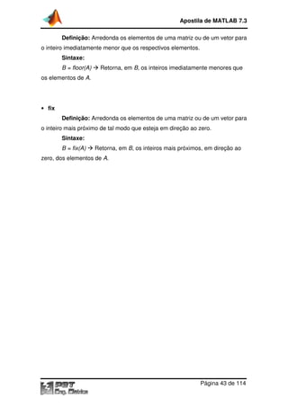 Definição: Arredonda os elementos de uma matriz ou de um vetor para
o inteiro imediatamente menor que os respectivos elementos.
Sintaxe:
B = floor(A) Retorna, em
os elementos de A.
• fix
Definição: Arredonda os elementos de uma matriz ou de um vetor para
o inteiro mais próximo de tal modo que esteja em direção ao zero.
Sintaxe:
B = fix(A) Retorna, em
zero, dos elementos de A
Apostila de MATLAB 7.3
Página
Arredonda os elementos de uma matriz ou de um vetor para
o inteiro imediatamente menor que os respectivos elementos.
Retorna, em B, os inteiros imediatamente menores que
Arredonda os elementos de uma matriz ou de um vetor para
o inteiro mais próximo de tal modo que esteja em direção ao zero.
Retorna, em B, os inteiros mais próximos, em direção ao
A.
Apostila de MATLAB 7.3
Página 43 de 114
Arredonda os elementos de uma matriz ou de um vetor para
, os inteiros imediatamente menores que
Arredonda os elementos de uma matriz ou de um vetor para
o inteiro mais próximo de tal modo que esteja em direção ao zero.
, os inteiros mais próximos, em direção ao
 
