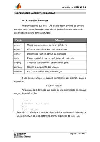 10.OPERAÇÕES MATEMÁTICA
10.1.Expressões Numéricas
Uma curiosidade
que contribuem para a fatoração, expansão, simplificações e entre outros. O
quadro abaixo resume bem cada função.
Função
collect Reescreve a expressão como um polinômio
expand Expande a expressão em produtos e
horner Determina o fator em comum da expressão
factor Fatora o polinômio, se os coeficientes são racionais
simplify Simplifica as expressões, de forma mais geral.
compose Calcula a composição das funções
finverse Encontra a inversa funcional
O uso dessas funções é bastante semelhante, por exemplo, dada a
expressão:
Para agrupá-la de tal modo que possa ter uma organização em relação
ao grau do polinômio, faz:
>> syms x
>> collect(x*(x*(x
ans =
-6+x^3-6*x^2+11*x
Exercício 11- Verifique a relação trigonométrica fundamental utilizando a
função simplify, logo após, determine a forma expandida de
Apostila de MATLAB 7.3
Página
OPERAÇÕES MATEMÁTICAS BÁSICAS
Expressões Numéricas
Uma curiosidade é que o MATLAB dispõe de um conjunto de funções
que contribuem para a fatoração, expansão, simplificações e entre outros. O
quadro abaixo resume bem cada função.
Definição
Reescreve a expressão como um polinômio
Expande a expressão em produtos e somas
Determina o fator em comum da expressão
Fatora o polinômio, se os coeficientes são racionais
Simplifica as expressões, de forma mais geral.
Calcula a composição das funções
Encontra a inversa funcional da função
uso dessas funções é bastante semelhante, por exemplo, dada a
( )( )6 11 6x x x − + −
la de tal modo que possa ter uma organização em relação
ao grau do polinômio, faz:
>> collect(x*(x*(x-6)+11)-6)
6*x^2+11*x
Verifique a relação trigonométrica fundamental utilizando a
, logo após, determine a forma expandida de tan( )
Apostila de MATLAB 7.3
Página 67 de 114
dispõe de um conjunto de funções
que contribuem para a fatoração, expansão, simplificações e entre outros. O
Fatora o polinômio, se os coeficientes são racionais
uso dessas funções é bastante semelhante, por exemplo, dada a
la de tal modo que possa ter uma organização em relação
Verifique a relação trigonométrica fundamental utilizando a
tan( )x y+ .
 
