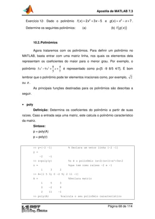 Exercício 12- Dado o polinômio
Determine os seguintes polinômios: (a)
10.2.Polinômios
Agora trataremos com os polinômios. Para definir um polinômio no
MATLAB, basta entrar com uma matriz linha, nos quais os elementos dela
representam os coeficientes do maior para o menor grau. Por exemplo, o
polinômio 3 2 8 4
5 9
5 7
x x x− + +
lembrar que o polinômio pode ter elementos irracionais como, por exemplo,
ou π .
As principais funções destinadas para os polinômios são descritas a
seguir.
• poly
Definição: Determina os coeficientes do polinômio a partir de suas
raízes. Caso a entrada seja uma matriz, este calcula o polinômio característico
da matriz.
Sintaxe:
p = poly(A)
p = poly(r)
>> y=[-2 -1]
y =
-2 -1
>> z=poly(y)
z =
1 3 2
>> A=[1 5 3; 0
A =
1 5 3
0 -2 9
2 11
>> poly(A)
Apostila de MATLAB 7.3
Página
Dado o polinômio = + −2
( ) 2 3 5f x x x e ( ) 7g x x x
Determine os seguintes polinômios: (a) (b)
Polinômios
Agora trataremos com os polinômios. Para definir um polinômio no
MATLAB, basta entrar com uma matriz linha, nos quais os elementos dela
tam os coeficientes do maior para o menor grau. Por exemplo, o
8 4
5 7
x x x− + + é representado como p=[5 -9 8/5 4/7]. É bom
lembrar que o polinômio pode ter elementos irracionais como, por exemplo,
As principais funções destinadas para os polinômios são descritas a
Determina os coeficientes do polinômio a partir de suas
raízes. Caso a entrada seja uma matriz, este calcula o polinômio característico
% Declara um vetor linha [-2
%z é o polinômio (x+2)(x+1)=x²+3x+2
%que tem como raízes -2 e -1
1 3 2
>> A=[1 5 3; 0 -2 9; 2 11 -1]
%Declara matriz
1 5 3
2 9
2 11 -1
%calcula o seu polinômio característico
Apostila de MATLAB 7.3
Página 68 de 114
2
( ) 7g x x x= − + .
(b) ( )( )f g x
Agora trataremos com os polinômios. Para definir um polinômio no
MATLAB, basta entrar com uma matriz linha, nos quais os elementos dela
tam os coeficientes do maior para o menor grau. Por exemplo, o
9 8/5 4/7]. É bom
lembrar que o polinômio pode ter elementos irracionais como, por exemplo, 2
As principais funções destinadas para os polinômios são descritas a
Determina os coeficientes do polinômio a partir de suas
raízes. Caso a entrada seja uma matriz, este calcula o polinômio característico
2 -1]
ômio (x+2)(x+1)=x²+3x+2
%calcula o seu polinômio característico
 