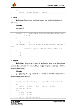 ans =
1.0000 2.0000
• roots
Definição: Retorna
fornecido.
Sintaxe:
r = roots(c)
>> c=[1 3 2]
% x²+3x+2
c =
1 3 2
>> x=roots(c)
e -1
%Observe a oposição entre as funções roots e poly
x =
-2
-1
• polyval
Definição: Determina o valor do polinômio para uma determinada
entrada. Se a entrada for uma matriz, a função retorna o valor do polinômio
para cada elemento.
Sintaxe:
y = polyval(p,X)
para cada elemento da matriz X.
>> polinomio=[1 5
polinomio =
1.0000 5.0000
>> a=[1 -1; 3 2.83]
a =
1.0000 -1.0000
3.0000 2.8300
>> valores=polyval(polinomio,a)
Apostila de MATLAB 7.3
Página
1.0000 2.0000 -106.0000 -5.0000
Retorna um vetor coluna com a(s) raiz(es) do polinômio
% declara um vetor correspondente ao polin
% x²+3x+2
1 3 2
%Calcula as raízes desse polinômio, que são
%Observe a oposição entre as funções roots e poly
Determina o valor do polinômio para uma determinada
entrada. Se a entrada for uma matriz, a função retorna o valor do polinômio
) y receberá os valores do polinômio desenvolvido
cada elemento da matriz X.
>> polinomio=[1 5 -2 8 3.2] %polinômio=x4
+5x3
1.0000 5.0000 -2.0000 8.0000 3.2000
1; 3 2.83]
1.0000
3.0000 2.8300
>> valores=polyval(polinomio,a)
Apostila de MATLAB 7.3
Página 69 de 114
um vetor coluna com a(s) raiz(es) do polinômio
% declara um vetor correspondente ao polinômio
ízes desse polinômio, que são -2
%Observe a oposição entre as funções roots e poly
Determina o valor do polinômio para uma determinada
entrada. Se a entrada for uma matriz, a função retorna o valor do polinômio
y receberá os valores do polinômio desenvolvido
3
-2x²+8x+3.2
 