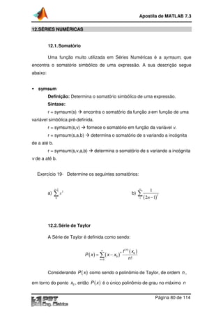 12.SÉRIES NUMÉRICAS
12.1.Somatório
Uma função muito utilizada em Séries Numéricas é a
encontra o somatório simbólico de uma expressão. A sua descrição segue
abaixo:
• symsum
Definição: Determina o somatório simbólico de uma expressão.
Sintaxe:
r = symsum(s)
variável simbólica pré-definida.
r = symsum(s,v)
r = symsum(s,a,b)
de a até b.
r = symsum(s,v,a,b)
v de a até b.
Exercício 19- Determine os seguintes somatórios:
a)
1
2
0
x
x
−
∑
12.2.Série de Taylor
A Série de Taylor é definida como sendo:
Considerando P x
em torno do ponto 0x , então
Apostila de MATLAB 7.3
Página
SÉRIES NUMÉRICAS
Somatório
Uma função muito utilizada em Séries Numéricas é a
encontra o somatório simbólico de uma expressão. A sua descrição segue
Determina o somatório simbólico de uma expressão.
encontra o somatório da função s em função de uma
definida.
r = symsum(s,v) fornece o somatório em função da variável
r = symsum(s,a,b) determina o somatório de s variando a incógnita
r = symsum(s,v,a,b) determina o somatório de s variando a incógnita
Determine os seguintes somatórios:
b)
( )
2
1
1
2 1n
∞
−
∑
Série de Taylor
A Série de Taylor é definida como sendo:
( ) ( )
( )
( )0
0
0 !
n
n
n
f x
P x x x
n
∞
=
= −∑
( )P x como sendo o polinômio de Taylor, de ordem
, então ( )P x é o único polinômio de grau no máximo
Apostila de MATLAB 7.3
Página 80 de 114
Uma função muito utilizada em Séries Numéricas é a symsum, que
encontra o somatório simbólico de uma expressão. A sua descrição segue
Determina o somatório simbólico de uma expressão.
em função de uma
fornece o somatório em função da variável v.
omatório de s variando a incógnita
determina o somatório de s variando a incógnita
como sendo o polinômio de Taylor, de ordem n ,
é o único polinômio de grau no máximo n
 