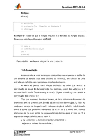 Sintaxe:
dirac(x)
>> x=-10:10;
>> y=dirac(x-5); %Impulso no instante 5
>> stem(x,y)
Exemplo 9- Sabe-se que a função impulso é a derivada da função degrau.
Determina este fato utilizando o MATLAB
>> syms x
>> diff(heaviside(x),x)
ans =
dirac(x)
Exercício 20- Verifique a integral de
13.3.Convolução
A convolução é
um sistema de tempo,
entrada pré-definida e da resposta ao impulso do sistema
O MATLAB possui
convolução de sinais de duração finita.
representando sinais. O
convolução dos sinais x
Veja que o número de elementos em
elementos em x e y menos um
dado pelo espaço de tempo tomado pela convolução é definido pelo intervalo
entre a soma dos primeiros elementos de
elementos de nx e nh, sendo
espaço de tempo definido para o vetor
( ny = [(min(nx) + min(nh)):(max(nx) +max(nh))]; )
Vejamos a sintaxe de
Apostila de MATLAB 7.3
Página
5); %Impulso no instante 5
se que a função impulso é a derivada da função degrau.
Determina este fato utilizando o MATLAB.
>> diff(heaviside(x),x)
Verifique a integral de ( ) ( 5)sen x xδ⋅ − .
onvolução
A convolução é uma ferramenta matemática que expressa a saída de
seja este discreto ou contínuo, em função
e da resposta ao impulso do sistema.
possui uma função chamada de conv
convolução de sinais de duração finita. Por exemplo, sejam dois vetores
comando y = conv(x, h) gera um vetor y
e y.
Veja que o número de elementos em y é dado pela soma do número de
menos um, devido ao processo de convoluç
espaço de tempo tomado pela convolução é definido pelo intervalo
soma dos primeiros elementos de nx e nh e a soma dos últimos
sendo nx o espaço tempo definido para o vetor
espaço de tempo definido para o vetor h.
( ny = [(min(nx) + min(nh)):(max(nx) +max(nh))]; )
Vejamos a sintaxe de conv abaixo:
Apostila de MATLAB 7.3
Página 90 de 114
se que a função impulso é a derivada da função degrau.
uma ferramenta matemática que expressa a saída de
função de uma
que realiza a
sejam dois vetores x e h
y que denota a
é dado pela soma do número de
, devido ao processo de convolução. O vetor ny
espaço de tempo tomado pela convolução é definido pelo intervalo
soma dos últimos
o espaço tempo definido para o vetor x e nh o
 