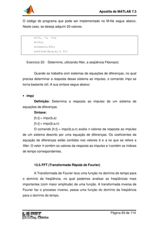 O código do programa que pode ser implementado
Neste caso, se deseja adquirir 20 valores.
a=[1, -1, -1];
b=[0];
x=ones(1,20);
y=filter(b,a,x,[1 0])
Exercício 22- Determine, ut
Quando se trabalha com sistemas de equações de diferenças, no qual
precisa determinar a resposta desse sistema ao impulso, o comando
torna bastante útil. A sua sintaxe
• impz
Definição: Determina a resposta ao impulso de um sistema de
equações de diferenças.
Sintaxe:
[h,t] = impz(b,a)
[h,t] = impz(b,a,n)
O comando [h,t] = impz(b,a,n)
de um sistema descrito por uma equação de diferenças
equação de diferenças estão contidos nos vetores
filter. O vetor h contém os valores da resposta ao impulso e
de tempo correspondentes.
13.5.FFT (Transformada Rápida de Fourier)
A Transformada de Fourier
o domínio da freqüência, no qual podemos analisar as freqüências mais
importantes (com maior amplitude) de uma função. A transformada inversa de
Fourier faz o processo inverso, passa uma função do domínio da freqüên
para o domínio do tempo.
Apostila de MATLAB 7.3
Página
O código do programa que pode ser implementado no M-file
Neste caso, se deseja adquirir 20 valores.
y=filter(b,a,x,[1 0])
Determine, utilizando filter, a seqüência Fibonacci.
Quando se trabalha com sistemas de equações de diferenças, no qual
precisa determinar a resposta desse sistema ao impulso, o comando
A sua sintaxe segue abaixo:
Determina a resposta ao impulso de um sistema de
equações de diferenças.
[h,t] = impz(b,a,n)
[h,t] = impz(b,a,n) avalia n valores da resposta ao impulso
de um sistema descrito por uma equação de diferenças. Os coeficie
equação de diferenças estão contidos nos vetores b e a no que se refere a
contém os valores da resposta ao impulso e t contém os índices
de tempo correspondentes.
FFT (Transformada Rápida de Fourier)
A Transformada de Fourier leva uma função no domínio do tempo para
o domínio da freqüência, no qual podemos analisar as freqüências mais
importantes (com maior amplitude) de uma função. A transformada inversa de
Fourier faz o processo inverso, passa uma função do domínio da freqüên
para o domínio do tempo.
Apostila de MATLAB 7.3
Página 93 de 114
segue abaixo.
ibonacci.
Quando se trabalha com sistemas de equações de diferenças, no qual
precisa determinar a resposta desse sistema ao impulso, o comando impz se
Determina a resposta ao impulso de um sistema de
valores da resposta ao impulso
. Os coeficientes da
no que se refere a
contém os índices
leva uma função no domínio do tempo para
o domínio da freqüência, no qual podemos analisar as freqüências mais
importantes (com maior amplitude) de uma função. A transformada inversa de
Fourier faz o processo inverso, passa uma função do domínio da freqüência
 