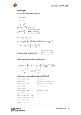 Resolução:
Cálculo da resposta ao impulso:
Para R=40kΩ e C=300
Cálculo da convolução analiticamente:
Cálculo da convolução através do MATLAB:
n=[0:0.08:81.84]; %amostragem
x=exp(-n); %definição da entrada
h=-exp(-n/12)/12; %definição da saída
fftx=fft(x); %cálculo da fft
ffth=fft(h);
ffty=fftx.*ffth; %multiplicação
y=ifft(ffty); %inversa
plot(n,-abs(y)*0.08)
title('Convolução');
xlabel('t(s)');
ylabel('i(A)');
Lei dos nós:
R Ci i i= +
R
dV
i i C
dt
= +
Em t=0, ( ) 0i t e iδ= =
1 1
( ) (0) (0 )
dV
t V V
C dt C
δ = → = =
0 , (0 ) 0
(1) 0 ( )
( ) ( )
Em t i
V dV
C V t e
R dt C
i t h t C e
+ +
= =
= + → =
= = = −
12 1211
0
( ) ( ) ( ) ( )
12 11
t t
C
t tt
i t y t x h t d e e d
e e e
e d
−∞
−
−
= = − = −
=− =
∫ ∫
∫
Apostila de MATLAB 7.3
Página
Cálculo da resposta ao impulso:
e C=300 µ F →
Cálculo da convolução analiticamente:
Cálculo da convolução através do MATLAB:
n=[0:0.08:81.84]; %amostragem
n); %definição da entrada
n/12)/12; %definição da saída
fftx=fft(x); %cálculo da fft
fft(h);
ffty=fftx.*ffth; %multiplicação
y=ifft(ffty); %inversa
abs(y)*0.08)
title('Convolução');
xlabel('t(s)');
ylabel('i(A)');
Em t=0, ( ) 0Ri t e i= =
1 1
( ) (0) (0 )t V V
C dt C
+
= → = =
Re
0 , (0 ) 0
1
(1) 0 ( )
1
t
soluçãoequaçãodiferencial RC
t
RC
V dV
C V t e
R dt C
dV
i t h t C e
dt RC
−
−
= =
= + → =
= = = −
12
1
( )
12
t
h t e A
−
= −
( )
12
0
12 1211
12
1
( ) ( ) ( ) ( )
12
12 11
t t t
t t
t
i t y t x h t d e e d
e e e
e d
λ
λ
λ
λ λ λ λ
λ
−−−
−
−
−
 
= = − = − 
 
−
=− =
∫ ∫
∫
Apostila de MATLAB 7.3
Página 95 de 114
 
