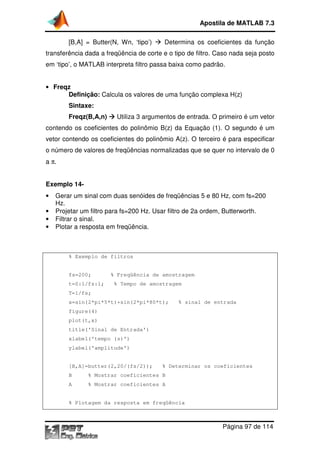 [B,A] = Butter(N, Wn, ‘tipo’)
transferência dada a freqüência de corte e o tipo de filtro. Caso nada seja posto
em ‘tipo’, o MATLAB interpreta filtro passa baixa como padrão.
• Freqz
Definição: Calcula os valores de uma função complexa H(z)
Sintaxe:
Freqz(B,A,n)
contendo os coeficientes do polinômio B(z) da Equação (1). O segundo é um
vetor contendo os coeficientes do polinômio A(z). O terceiro é para especificar
o número de valores de freqüências normalizada
a π.
Exemplo 14-
• Gerar um sinal com du
Hz.
• Projetar um filtro para fs=200 Hz. Usar filtro de 2a ordem, Butterworth.
• Filtrar o sinal.
• Plotar a resposta em freqüência.
% Exemplo de filtros
fs=200; % Freqüência de amostragem
t=0:1/fs:1; % Tempo de amostragem
T=1/fs;
x=sin(2*pi*5*t)+sin(2*pi*80*t); % sinal de entrada
figure(4)
plot(t,x)
title('Sinal de Entrada')
xlabel('tempo (s)')
ylabel('amplitude')
[B,A]=butter(2,20/(fs
B % Mostrar coeficientes B
A % Mostrar coeficientes A
% Plotagem da resposta em freqüência
Apostila de MATLAB 7.3
Página
[B,A] = Butter(N, Wn, ‘tipo’) Determina os coeficientes da função
transferência dada a freqüência de corte e o tipo de filtro. Caso nada seja posto
interpreta filtro passa baixa como padrão.
Calcula os valores de uma função complexa H(z)
Utiliza 3 argumentos de entrada. O primeiro é um vetor
contendo os coeficientes do polinômio B(z) da Equação (1). O segundo é um
vetor contendo os coeficientes do polinômio A(z). O terceiro é para especificar
o número de valores de freqüências normalizadas que se quer no intervalo de 0
Gerar um sinal com duas senóides de freqüências 5 e 80 Hz, com fs=200
Projetar um filtro para fs=200 Hz. Usar filtro de 2a ordem, Butterworth.
Plotar a resposta em freqüência.
filtros
fs=200; % Freqüência de amostragem
t=0:1/fs:1; % Tempo de amostragem
x=sin(2*pi*5*t)+sin(2*pi*80*t); % sinal de entrada
title('Sinal de Entrada')
xlabel('tempo (s)')
ylabel('amplitude')
[B,A]=butter(2,20/(fs/2)); % Determinar os coeficientes
B % Mostrar coeficientes B
A % Mostrar coeficientes A
% Plotagem da resposta em freqüência
Apostila de MATLAB 7.3
Página 97 de 114
Determina os coeficientes da função
transferência dada a freqüência de corte e o tipo de filtro. Caso nada seja posto
Calcula os valores de uma função complexa H(z)
Utiliza 3 argumentos de entrada. O primeiro é um vetor
contendo os coeficientes do polinômio B(z) da Equação (1). O segundo é um
vetor contendo os coeficientes do polinômio A(z). O terceiro é para especificar
s que se quer no intervalo de 0
0 Hz, com fs=200
Projetar um filtro para fs=200 Hz. Usar filtro de 2a ordem, Butterworth.
x=sin(2*pi*5*t)+sin(2*pi*80*t); % sinal de entrada
/2)); % Determinar os coeficientes
 