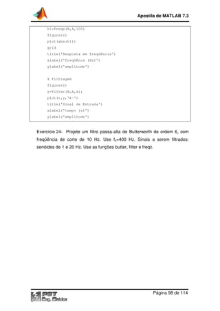 h1=freqz(B,A,100)
figure(1)
plot(abs(h1))
grid
title('Resposta em freqüência')
xlabel('freqüênca (Hz)')
ylabel('amplitude')
% Filtragem
figure(2)
y=filter(B,A,x);
plot(t,y,'k-')
title('Sinal de Entrada')
xlabel('tempo (s)')
ylabel('amplitude')
Exercício 24- Projete um filtro passa
freqüência de corte de 10 Hz. Use f
senóides de 1 e 20 Hz. Use as funções butter, filter e freqz.
Apostila de MATLAB 7.3
Página
h1=freqz(B,A,100)
title('Resposta em freqüência')
xlabel('freqüênca (Hz)')
ylabel('amplitude')
y=filter(B,A,x);
title('Sinal de Entrada')
xlabel('tempo (s)')
ylabel('amplitude')
Projete um filtro passa-alta de Butterworth de ordem 6, com
freqüência de corte de 10 Hz. Use fs=400 Hz. Sinais a serem filtrados:
senóides de 1 e 20 Hz. Use as funções butter, filter e freqz.
Apostila de MATLAB 7.3
Página 98 de 114
alta de Butterworth de ordem 6, com
serem filtrados:
 