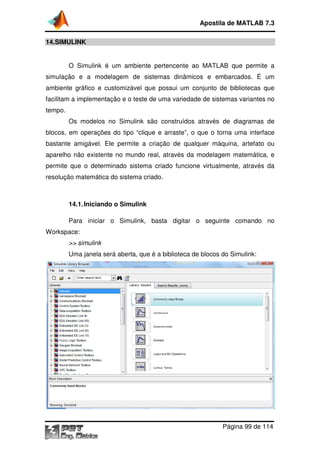 14.SIMULINK
O Simulink é um ambiente pertencente ao
simulação e a modelagem de sistemas dinâmicos e embarcados. É um
ambiente gráfico e customizável que possui um conjunto de bibliotecas que
facilitam a implementação e o teste de uma variedade de sistemas variantes no
tempo.
Os modelos no Sim
blocos, em operações do tipo “clique e arraste”, o que o torna uma interface
bastante amigável. Ele permite a criação de qualquer máquina, artefato ou
aparelho não existente no mundo real, através da modelagem
permite que o determinado sistema criado funcione virtualmente, através da
resolução matemática do sistema criado.
14.1.Iniciando o Simulink
Para iniciar o Simulink, basta digitar o seguinte comando no
Workspace:
>> simulink
Uma janela será
Apostila de MATLAB 7.3
Página
O Simulink é um ambiente pertencente ao MATLAB
simulação e a modelagem de sistemas dinâmicos e embarcados. É um
ambiente gráfico e customizável que possui um conjunto de bibliotecas que
facilitam a implementação e o teste de uma variedade de sistemas variantes no
Os modelos no Simulink são construídos através de diagramas de
blocos, em operações do tipo “clique e arraste”, o que o torna uma interface
bastante amigável. Ele permite a criação de qualquer máquina, artefato ou
aparelho não existente no mundo real, através da modelagem
permite que o determinado sistema criado funcione virtualmente, através da
resolução matemática do sistema criado.
Iniciando o Simulink
Para iniciar o Simulink, basta digitar o seguinte comando no
Uma janela será aberta, que é a biblioteca de blocos do Simulink:
Apostila de MATLAB 7.3
Página 99 de 114
que permite a
simulação e a modelagem de sistemas dinâmicos e embarcados. É um
ambiente gráfico e customizável que possui um conjunto de bibliotecas que
facilitam a implementação e o teste de uma variedade de sistemas variantes no
ulink são construídos através de diagramas de
blocos, em operações do tipo “clique e arraste”, o que o torna uma interface
bastante amigável. Ele permite a criação de qualquer máquina, artefato ou
aparelho não existente no mundo real, através da modelagem matemática, e
permite que o determinado sistema criado funcione virtualmente, através da
Para iniciar o Simulink, basta digitar o seguinte comando no
aberta, que é a biblioteca de blocos do Simulink:
 