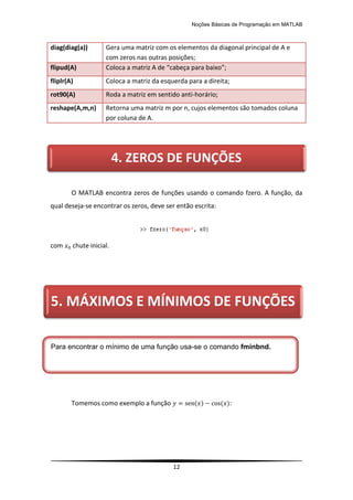 Noções Básicas de Programação em MATLAB
12
diag(diag(a)) Gera uma matriz com os elementos da diagonal principal de A e
com zeros nas outras posições;
flipud(A) Coloca a matriz A de “cabeça para baixo”;
fliplr(A) Coloca a matriz da esquerda para a direita;
rot90(A) Roda a matriz em sentido anti-horário;
reshape(A,m,n) Retorna uma matriz m por n, cujos elementos são tomados coluna
por coluna de A.
O MATLAB encontra zeros de funções usando o comando fzero. A função, da
qual deseja-se encontrar os zeros, deve ser então escrita:
com chute inicial.
Tomemos como exemplo a função ( ) ( ):
4. ZEROS DE FUNÇÕES
5. MÁXIMOS E MÍNIMOS DE FUNÇÕES
Para encontrar o mínimo de uma função usa-se o comando fminbnd.
 
