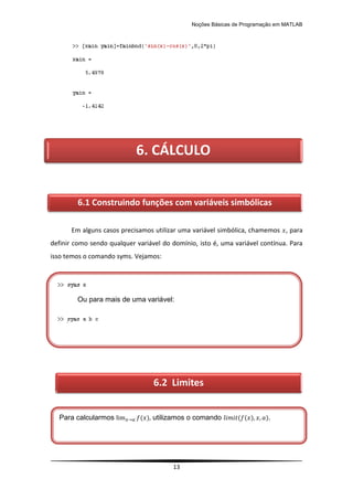 Noções Básicas de Programação em MATLAB
13
Em alguns casos precisamos utilizar uma variável simbólica, chamemos , para
definir como sendo qualquer variável do domínio, isto é, uma variável contínua. Para
isso temos o comando syms. Vejamos:
6. CÁLCULO
6.1 Construindo funções com variáveis simbólicas
Ou para mais de uma variável:
6.2 Limites
Para calcularmos ( ) utilizamos o comando ( ( ) ).
 