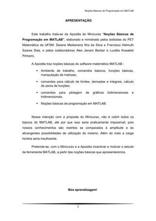 Noções Básicas de Programação em MATLAB
2
APRESENTAÇÃO
Este trabalho trata-se da Apostila do Minicurso “Noções Básicas de
Programação em MATLAB”, elaborado e ministrado pelos bolsistas do PET
Matemática da UFSM: Daiane Medianeira Ilha da Silva e Francisco Helmuth
Soares Dias, e pelos colaboradores Alex Jenaro Becker e Lucélia Kowalski
Pinheiro.
A Apostila traz noções básicas do software matemático MATLAB :
 Ambiente de trabalho, comandos básicos, funções básicas,
manipulação de matrizes;
 comandos para cálculo de limites, derivadas e integrais, cálculo
de zeros de funções;
 comandos para plotagem de gráficos bidimensionais e
tridimensionais,
 Noções básicas de programação em MATLAB.
Nossa intenção com a proposta do Minicurso, não é cobrir todos os
tópicos do MATLAB, até por que isso seria praticamente impossível, pois
nossos conhecimentos são restritos se comparados à amplitude e às
abrangentes possibilidades de utilização do mesmo. Além do mais a carga
horária seria insuficiente.
Pretende-se, com o Minicurso e a Apostila incentivar e motivar o estudo
da ferramenta MATLAB, a partir das noções básicas que apresentaremos.
Boa aprendizagem!
 