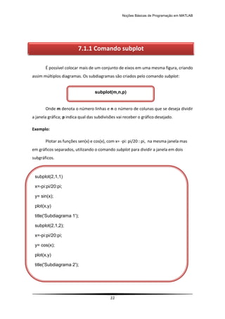 Noções Básicas de Programação em MATLAB
22
É possível colocar mais de um conjunto de eixos em uma mesma figura, criando
assim múltiplos diagramas. Os subdiagramas são criados pelo comando subplot:
Onde m denota o número linhas e n o número de colunas que se deseja dividir
a janela gráfica; p indica qual das subdivisões vai receber o gráfico desejado.
Exemplo:
Plotar as funções sen(x) e cos(x), com x= -pi: pi/20 : pi, na mesma janela mas
em gráficos separados, utilizando o comando subplot para dividir a janela em dois
subgráficos.
7.1.1 Comando subplot
subplot(2,1,1)
x=-pi:pi/20:pi;
y= sin(x);
plot(x,y)
title('Subdiagrama 1');
subplot(2,1,2);
x=-pi:pi/20:pi;
y= cos(x);
plot(x,y)
title('Subdiagrama 2');
subplot(m,n,p)
 