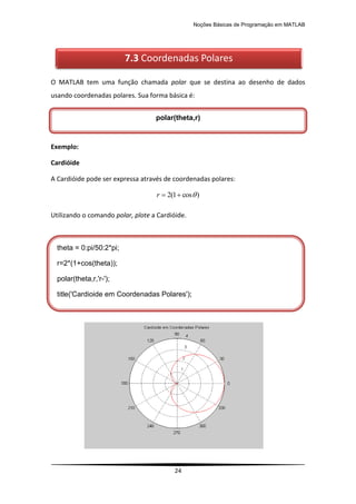 Noções Básicas de Programação em MATLAB
24
O MATLAB tem uma função chamada polar que se destina ao desenho de dados
usando coordenadas polares. Sua forma básica é:
Exemplo:
Cardióide
A Cardióide pode ser expressa através de coordenadas polares:
)
cos
1
(
2 


r
Utilizando o comando polar, plote a Cardióide.
7.3 Coordenadas Polares
polar(theta,r)
theta = 0:pi/50:2*pi;
r=2*(1+cos(theta));
polar(theta,r,'r-');
title('Cardioide em Coordenadas Polares');
 