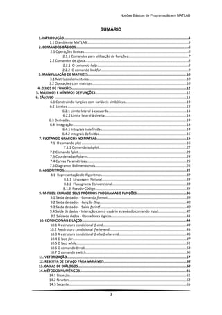 Noções Básicas de Programação em MATLAB
3
SUMÁRIO
1. INTRODUÇÃO.............................................................................................................................4
1.1 O ambiente MATLAB............................................................................................................5
2. COMANDOS BÁSICOS.................................................................................................................6
2.1 Operações Básicas...............................................................................................................6
2.1.1 Comandos para utilização de Funções:...............................................................7
2.2 Comandos de ajuda………………………………………………………………………………………………………...8
2.2.1 O comando help.................................................................................................8
2.2.2 O comando lookfor.............................................................................................9
3. MANIPULAÇÃO DE MATRIZES...................................................................................................10
3.1 Matrizes elementares........................................................................................................10
3.2 Operações com matrizes....................................................................................................10
4. ZEROS DE FUNÇÕES...................................................................................................................12
5. MÁXIMOS E MÍNIMOS DE FUNÇÕES.................................................................................................12
6. CÁLCULO ............................................................................................................................................13
6.1 Construindo funções com variáveis simbólicas.................................................................13
6.2 Limites ..............................................................................................................................13
6.2.1 Limite lateral à esquerda...................................................................................14
6.2.2 Limite lateral à direita.......................................................................................14
6.3 Derivadas............................................................................................................................14
6.4 Integração.........................................................................................................................14
6.4.1 Integrais Indefinidas..........................................................................................14
6.4.2 Integrais Definidas.............................................................................................15
7. PLOTANDO GRÁFICOS NO MATLAB..........................................................................................15
7.1 O comando plot ...............................................................................................................16
7.1.1 Comando subplot.............................................................................................22
7.2 Comando fplot...................................................................................................................23
7.3 Coordenadas Polares.........................................................................................................24
7.4 Curvas Paramétricas..........................................................................................................25
7.5 Diagramas Bidimensionais.................................................................................................26
8. ALGORITMOS...........................................................................................................................31
8.1 Representação de Algoritmos..........................................................................................32
8.1.1 Linguagem Natural..........................................................................................33
8.1.2 Fluxograma Convencional...............................................................................33
8.1.3 Pseudo-Código.................................................................................................35
9. M-FILES: CRIANDO SEUS PRÓPRIOS PROGRAMAS E FUNÇÕES..................................................36
9.1 Saída de dados - Comando format....................................................................................39
9.2 Saída de dados - Função Disp............................................................................................40
9.3 Saída de dados - Saída fprintf............................................................................................40
9.4 Saída de dados - Interação com o usuário através do comando input..............................42
9.5 Saída de dados - Operadores lógicos................................................................................43
10. CONDICIONAIS E LAÇOS.........................................................................................................44
10.1 A estrutura condicional if-end.........................................................................................44
10.2 A estrutura condicional if-else-end..................................................................................45
10.3 A estrutura condicional if-elseif-else-end........................................................................45
10.4 O laço for.........................................................................................................................47
10.5 O laço while.....................................................................................................................51
10.6 O comando break............................................................................................................54
10.7 O comando switch...........................................................................................................56
11. VETORIZAÇÃO........................................................................................................................57
12. RESERVA DE ESPAÇO PARA VARIÁVEIS...................................................................................58
13. CAIXAS DE DIÁLOGOS.............................................................................................................58
14.MÉTODOS NUMÉRICOS...........................................................................................................61
14.1 Bisseção............................................................................................................................61
14.2 Newton.............................................................................................................................63
14.3 Secante.............................................................................................................................65
 
