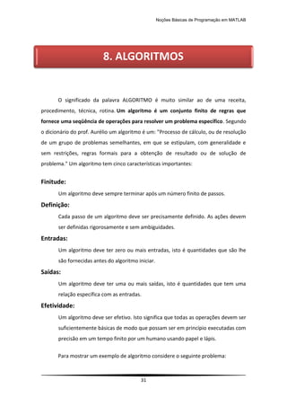 Noções Básicas de Programação em MATLAB
31
O significado da palavra ALGORITMO é muito similar ao de uma receita,
procedimento, técnica, rotina. Um algoritmo é um conjunto finito de regras que
fornece uma seqüência de operações para resolver um problema específico. Segundo
o dicionário do prof. Aurélio um algoritmo é um: "Processo de cálculo, ou de resolução
de um grupo de problemas semelhantes, em que se estipulam, com generalidade e
sem restrições, regras formais para a obtenção de resultado ou de solução de
problema." Um algoritmo tem cinco características importantes:
Finitude:
Um algoritmo deve sempre terminar após um número finito de passos.
Definição:
Cada passo de um algoritmo deve ser precisamente definido. As ações devem
ser definidas rigorosamente e sem ambiguidades.
Entradas:
Um algoritmo deve ter zero ou mais entradas, isto é quantidades que são lhe
são fornecidas antes do algoritmo iniciar.
Saídas:
Um algoritmo deve ter uma ou mais saídas, isto é quantidades que tem uma
relação específica com as entradas.
Efetividade:
Um algoritmo deve ser efetivo. Isto significa que todas as operações devem ser
suficientemente básicas de modo que possam ser em princípio executadas com
precisão em um tempo finito por um humano usando papel e lápis.
Para mostrar um exemplo de algoritmo considere o seguinte problema:
8. ALGORITMOS
 